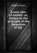 A new view of society: or, Essays on the principle of the formation of the