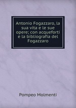 Antonio Fogazzaro, la sua vita e le sue opere; con acqueforti e la bibliografia del Fogazzaro