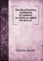 The life of Fenelon, Archbishop of Cambray: to which are added the lives of