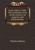 From 1800 to 1900. The wonderful story of the century; its progress and achievements