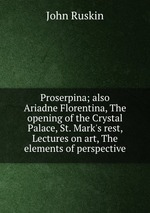 Proserpina; also Ariadne Florentina, The opening of the Crystal Palace, St. Mark`s rest, Lectures on art, The elements of perspective