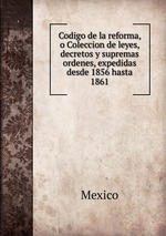 Codigo de la reforma, o Coleccion de leyes, decretos y supremas ordenes, expedidas desde 1856 hasta 1861