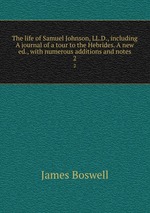 The life of Samuel Johnson, LL.D., including A journal of a tour to the Hebrides. A new ed., with numerous additions and notes. 2