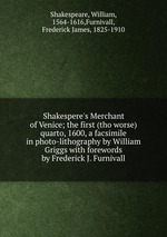 Shakespere`s Merchant of Venice; the first (tho worse) quarto, 1600, a facsimile in photo-lithography by William Griggs with forewords by Frederick J. Furnivall