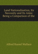 Land Nationalisation, Its Necessity and Its Aims: Being a Comparison of the