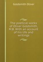 The poetical works of Oliver Goldsmith, M.B. With an account of his life and writings