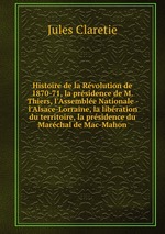 Histoire de la Rvolution de 1870-71, la prsidence de M. Thiers, l`Assemble Nationale - l`Alsace-Lorraine, la libration du territoire, la prsidence du Marchal de Mac-Mahon