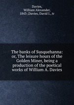 The banks of Susquehanna: or, The leisure hours of the Golden Miner, being a production of the poetical works of William A. Davies
