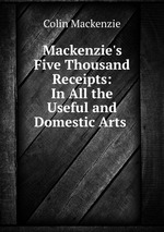 Mackenzie`s Five Thousand Receipts: In All the Useful and Domestic Arts