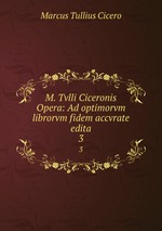 M. Tvlli Ciceronis Opera: Ad optimorvm librorvm fidem accvrate edita. 3