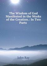 The Wisdom of God Manifested in the Works of the Creation.: In Two Parts