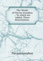 The Works of Flavius Josephus .: To which are Added, Three Dissertations