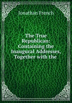 The True Republican: Containing the Inaugural Addresses, Together with the
