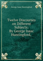 Twelve Discourses on Different Subjects: By George Isaac Huntingford,