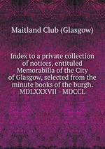 Index to a private collection of notices, entituled Memorabilia of the City of Glasgow, selected from the minute books of the burgh. MDLXXXVII - MDCCL