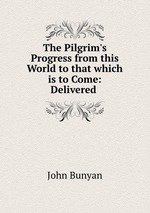 The Pilgrim`s Progress from this World to that which is to Come: Delivered
