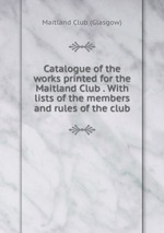 Catalogue of the works printed for the Maitland Club . With lists of the members and rules of the club