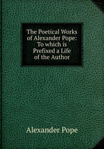 The Poetical Works of Alexander Pope: To which is Prefixed a Life of the Author