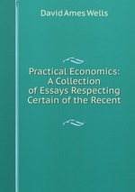 Practical Economics: A Collection of Essays Respecting Certain of the Recent