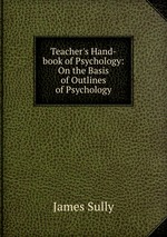 Teacher`s Hand-book of Psychology: On the Basis of Outlines of Psychology