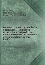 Prepiska izmeu kneza Mihaila Obrenovica III i srpskoga zastupnika u Carigradu Jov. Ristica 1861-1867 : sa uvodom i jednim dodatkom od Jov. Ristica