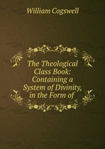 The Theological Class Book: Containing a System of Divinity, in the Form of