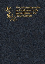 The principal speeches and addresses of His Royal Highness the Prince Consort