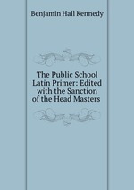 The Public School Latin Primer: Edited with the Sanction of the Head Masters