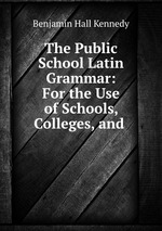 The Public School Latin Grammar: For the Use of Schools, Colleges, and