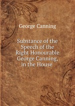 Substance of the Speech of the Right Honourable George Canning, in the House