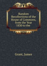 Random Recollections of the House of Commons, from the Year 1830 to the