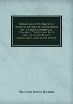 Refutation of Mr. Palgrave`s "Remarks in reply to `Observations on the state of historical literature.`" Additional facts relative to the Record commission, and record offices
