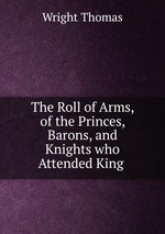 The Roll of Arms, of the Princes, Barons, and Knights who Attended King