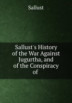Sallust`s History of the War Against Jugurtha, and of the Conspiracy of