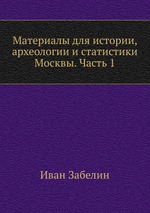 Материалы для истории, археологии и статистики Москвы. Часть 1