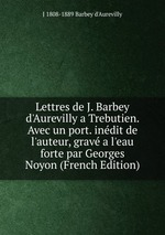 Lettres de J. Barbey d`Aurevilly a Trebutien. Avec un port. indit de l`auteur, grav a l`eau forte par Georges Noyon (French Edition)