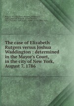 The case of Elizabeth Rutgers versus Joshua Waddington : determined in the Mayor`s Court, in the city of New York, August 7, 1786