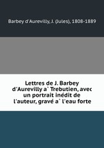 Lettres de J. Barbey d`Aurevilly a Trebutien, avec un portrait inedit de l`auteur, grave a l`eau forte