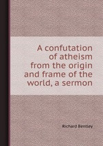 A confutation of atheism from the origin and frame of the world, a sermon