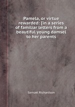 Pamela, or virtue rewarded: [in a series of familiar letters from a beautiful young damsel to her parents