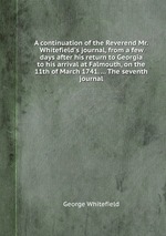 A continuation of the Reverend Mr. Whitefield`s journal, from a few days after his return to Georgia to his arrival at Falmouth, on the 11th of March 1741. ... The seventh journal