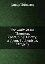 The works of mr. Thomson. Containing, Liberty, a poem: Sophonisba, a tragedy