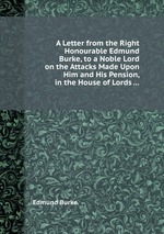 A Letter from the Right Honourable Edmund Burke, to a Noble Lord on the Attacks Made Upon Him and His Pension, in the House of Lords