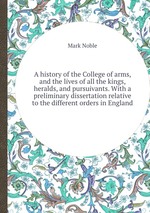 A history of the College of arms, and the lives of all the kings, heralds, and pursuivants. With a preliminary dissertation relative to the different orders in England