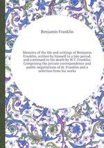 Memoirs of the life and writings of Benjamin Franklin, written by himself to a late period, and continued to his death by W.T. Franklin. Comprising the private correspondence and public negotiations of dr. Franklin and a selection from his works