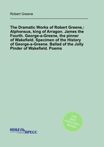 The Dramatic Works of Robert Greene,: Alphonsus, king of Arragon. James the Fourth. George-a-Greene, the pinner of Wakefield. Specimen of the History of George-a-Greene. Ballad of the Jolly Pinder of Wakefield. Poems