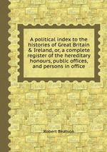 A political index to the histories of Great Britain & Ireland, or, a complete register of the hereditary honours, public offices, and persons in office