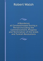 A Residence at Constantinople During a Period Including the Commencement, Progress and Termination of the Greek and Turkish Revolutions