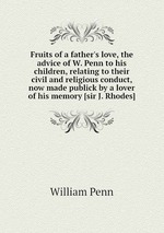 Fruits of a father`s love, the advice of W. Penn to his children, relating to their civil and religious conduct, now made publick by a lover of his memory [sir J. Rhodes]