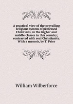 A practical view of the prevailing religious system of professed Christians, in the higher and middle classes in this country; contrasted with real Christianity. With a memoir, by T. Price